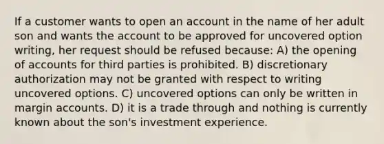 If a customer wants to open an account in the name of her adult son and wants the account to be approved for uncovered option writing, her request should be refused because: A) the opening of accounts for third parties is prohibited. B) discretionary authorization may not be granted with respect to writing uncovered options. C) uncovered options can only be written in margin accounts. D) it is a trade through and nothing is currently known about the son's investment experience.