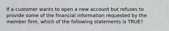 If a customer wants to open a new account but refuses to provide some of the financial information requested by the member firm, which of the following statements is TRUE?