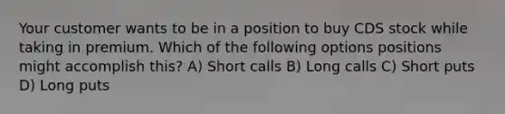 Your customer wants to be in a position to buy CDS stock while taking in premium. Which of the following options positions might accomplish this? A) Short calls B) Long calls C) Short puts D) Long puts