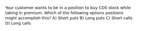 Your customer wants to be in a position to buy CDS stock while taking in premium. Which of the following options positions might accomplish this? A) Short puts B) Long puts C) Short calls D) Long calls