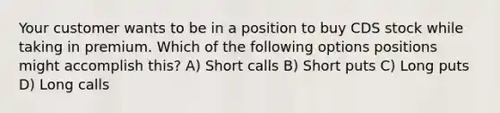 Your customer wants to be in a position to buy CDS stock while taking in premium. Which of the following options positions might accomplish this? A) Short calls B) Short puts C) Long puts D) Long calls