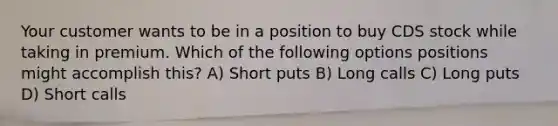 Your customer wants to be in a position to buy CDS stock while taking in premium. Which of the following options positions might accomplish this? A) Short puts B) Long calls C) Long puts D) Short calls