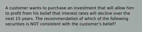 A customer wants to purchase an investment that will allow him to profit from his belief that interest rates will decline over the next 15 years. The recommendation of which of the following securities is NOT consistent with the customer's belief?