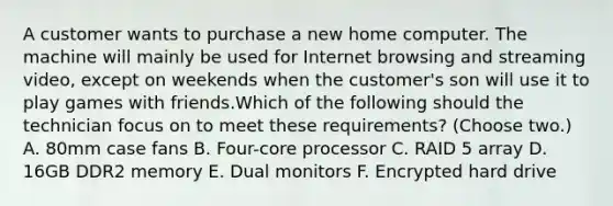 A customer wants to purchase a new home computer. The machine will mainly be used for Internet browsing and streaming video, except on weekends when the customer's son will use it to play games with friends.Which of the following should the technician focus on to meet these requirements? (Choose two.) A. 80mm case fans B. Four-core processor C. RAID 5 array D. 16GB DDR2 memory E. Dual monitors F. Encrypted hard drive