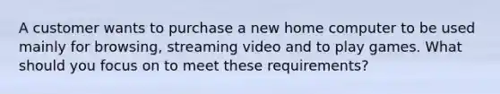 A customer wants to purchase a new home computer to be used mainly for browsing, streaming video and to play games. What should you focus on to meet these requirements?