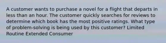 A customer wants to purchase a novel for a flight that departs in less than an hour. The customer quickly searches for reviews to determine which book has the most positive ratings. What type of problem-solving is being used by this customer? Limited Routine Extended Consumer