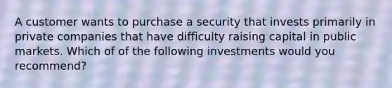 A customer wants to purchase a security that invests primarily in private companies that have difficulty raising capital in public markets. Which of of the following investments would you recommend?