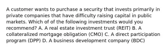 A customer wants to purchase a security that invests primarily in private companies that have difficulty raising capital in public markets. Which of of the following investments would you recommend? A. A real estate investment trust (REIT) B. A collateralized mortgage obligation (CMO) C. A direct participation program (DPP) D. A business development company (BDC)