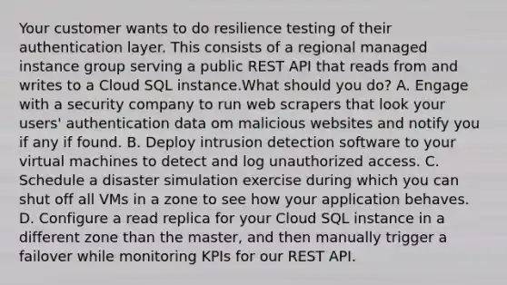 Your customer wants to do resilience testing of their authentication layer. This consists of a regional managed instance group serving a public REST API that reads from and writes to a Cloud SQL instance.What should you do? A. Engage with a security company to run web scrapers that look your users' authentication data om malicious websites and notify you if any if found. B. Deploy intrusion detection software to your virtual machines to detect and log unauthorized access. C. Schedule a disaster simulation exercise during which you can shut off all VMs in a zone to see how your application behaves. D. Configure a read replica for your Cloud SQL instance in a different zone than the master, and then manually trigger a failover while monitoring KPIs for our REST API.