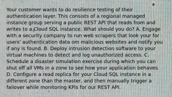 Your customer wants to do resilience testing of their authentication layer. This consists of a regional managed instance group serving a public REST API that reads from and writes to a Cloud SQL instance. What should you do? A. Engage with a security company to run web scrapers that look your for users' authentication data om malicious websites and notify you if any is found. B. Deploy intrusion detection software to your virtual machines to detect and log unauthorized access. C. Schedule a disaster simulation exercise during which you can shut off all VMs in a zone to see how your application behaves. D. Configure a read replica for your Cloud SQL instance in a different zone than the master, and then manually trigger a failover while monitoring KPIs for our REST API.