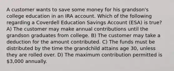 A customer wants to save some money for his grandson's college education in an IRA account. Which of the following regarding a Coverdell Education Savings Account (ESA) is true? A) The customer may make annual contributions until the grandson graduates from college. B) The customer may take a deduction for the amount contributed. C) The funds must be distributed by the time the grandchild attains age 30, unless they are rolled over. D) The maximum contribution permitted is 3,000 annually.