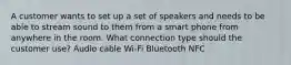 A customer wants to set up a set of speakers and needs to be able to stream sound to them from a smart phone from anywhere in the room. What connection type should the customer use? Audio cable Wi-Fi Bluetooth NFC