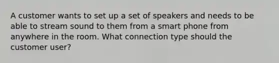 A customer wants to set up a set of speakers and needs to be able to stream sound to them from a smart phone from anywhere in the room. What connection type should the customer user?