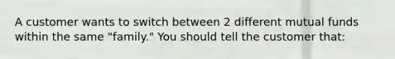 A customer wants to switch between 2 different mutual funds within the same "family." You should tell the customer that: