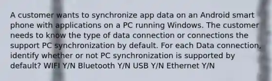 A customer wants to synchronize app data on an Android smart phone with applications on a PC running Windows. The customer needs to know the type of data connection or connections the support PC synchronization by default. For each Data connection, identify whether or not PC synchronization is supported by default? WIFI Y/N Bluetooth Y/N USB Y/N Ethernet Y/N