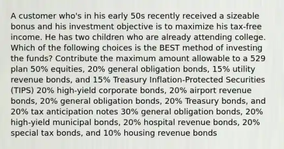 A customer who's in his early 50s recently received a sizeable bonus and his investment objective is to maximize his tax-free income. He has two children who are already attending college. Which of the following choices is the BEST method of investing the funds? Contribute the maximum amount allowable to a 529 plan 50% equities, 20% general obligation bonds, 15% utility revenue bonds, and 15% Treasury Inflation-Protected Securities (TIPS) 20% high-yield corporate bonds, 20% airport revenue bonds, 20% general obligation bonds, 20% Treasury bonds, and 20% tax anticipation notes 30% general obligation bonds, 20% high-yield municipal bonds, 20% hospital revenue bonds, 20% special tax bonds, and 10% housing revenue bonds