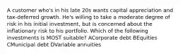 A customer who's in his late 20s wants capital appreciation and tax-deferred growth. He's willing to take a moderate degree of risk in his initial investment, but is concerned about the inflationary risk to his portfolio. Which of the following investments is MOST suitable? ACorporate debt BEquities CMunicipal debt DVariable annuities