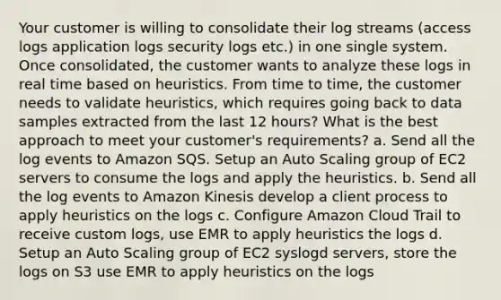 Your customer is willing to consolidate their log streams (access logs application logs security logs etc.) in one single system. Once consolidated, the customer wants to analyze these logs in real time based on heuristics. From time to time, the customer needs to validate heuristics, which requires going back to data samples extracted from the last 12 hours? What is the best approach to meet your customer's requirements? a. Send all the log events to Amazon SQS. Setup an Auto Scaling group of EC2 servers to consume the logs and apply the heuristics. b. Send all the log events to Amazon Kinesis develop a client process to apply heuristics on the logs c. Configure Amazon Cloud Trail to receive custom logs, use EMR to apply heuristics the logs d. Setup an Auto Scaling group of EC2 syslogd servers, store the logs on S3 use EMR to apply heuristics on the logs