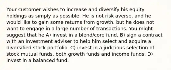 Your customer wishes to increase and diversify his equity holdings as simply as possible. He is not risk averse, and he would like to gain some returns from growth, but he does not want to engage in a large number of transactions. You might suggest that he A) invest in a blend/core fund. B) sign a contract with an investment adviser to help him select and acquire a diversified stock portfolio. C) invest in a judicious selection of stock mutual funds, both growth funds and income funds. D) invest in a balanced fund.