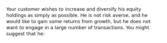 Your customer wishes to increase and diversify his equity holdings as simply as possible. He is not risk averse, and he would like to gain some returns from growth, but he does not want to engage in a large number of transactions. You might suggest that he: