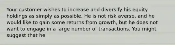 Your customer wishes to increase and diversify his equity holdings as simply as possible. He is not risk averse, and he would like to gain some returns from growth, but he does not want to engage in a large number of transactions. You might suggest that he