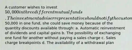 A customer wishes to invest 50,000 in three different mutual funds. The investment adviser representative should notify the customer that if she invested the entire50,000 in one fund, she could save money because of the quantity discounts available through: a. Automatic reinvestment of dividends and capital gains b. The possibility of exchanging one fund for another without paying a sales charge c. Sales charge breakpoints d. The availability of a withdrawal plan