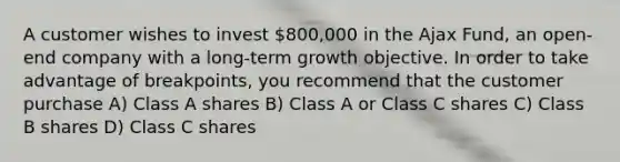 A customer wishes to invest 800,000 in the Ajax Fund, an open-end company with a long-term growth objective. In order to take advantage of breakpoints, you recommend that the customer purchase A) Class A shares B) Class A or Class C shares C) Class B shares D) Class C shares