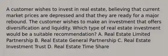 A customer wishes to invest in real estate, believing that current market prices are depressed and that they are ready for a major rebound. The customer wishes to make an investment that offers diversification and liquidity. Which type of real estate investment would be a suitable recommendation? A. Real Estate Limited Partnership B. Real Estate General Partnership C. Real Estate Investment Trust D. Real Estate Time Share