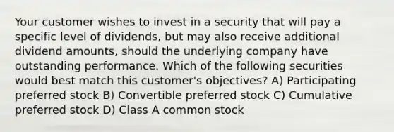 Your customer wishes to invest in a security that will pay a specific level of dividends, but may also receive additional dividend amounts, should the underlying company have outstanding performance. Which of the following securities would best match this customer's objectives? A) Participating preferred stock B) Convertible preferred stock C) Cumulative preferred stock D) Class A common stock