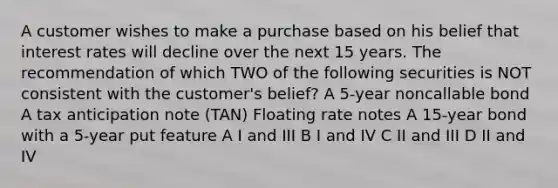 A customer wishes to make a purchase based on his belief that interest rates will decline over the next 15 years. The recommendation of which TWO of the following securities is NOT consistent with the customer's belief? A 5-year noncallable bond A tax anticipation note (TAN) Floating rate notes A 15-year bond with a 5-year put feature A I and III B I and IV C II and III D II and IV