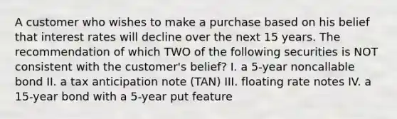 A customer who wishes to make a purchase based on his belief that interest rates will decline over the next 15 years. The recommendation of which TWO of the following securities is NOT consistent with the customer's belief? I. a 5-year noncallable bond II. a tax anticipation note (TAN) III. floating rate notes IV. a 15-year bond with a 5-year put feature