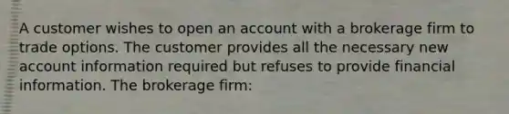 A customer wishes to open an account with a brokerage firm to trade options. The customer provides all the necessary new account information required but refuses to provide financial information. The brokerage firm: