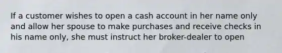 If a customer wishes to open a cash account in her name only and allow her spouse to make purchases and receive checks in his name only, she must instruct her broker-dealer to open