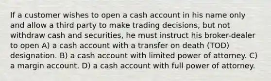 If a customer wishes to open a cash account in his name only and allow a third party to make trading decisions, but not withdraw cash and securities, he must instruct his broker-dealer to open A) a cash account with a transfer on death (TOD) designation. B) a cash account with limited power of attorney. C) a margin account. D) a cash account with full power of attorney.