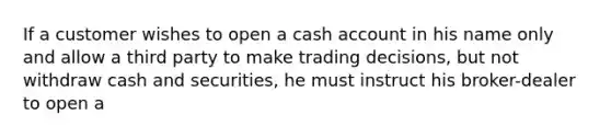 If a customer wishes to open a cash account in his name only and allow a third party to make trading decisions, but not withdraw cash and securities, he must instruct his broker-dealer to open a