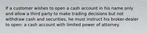 If a customer wishes to open a cash account in his name only and allow a third party to make trading decisions but not withdraw cash and securities, he must instruct his broker-dealer to open: a cash account with limited power of attorney.