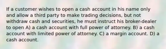 If a customer wishes to open a cash account in his name only and allow a third party to make trading decisions, but not withdraw cash and securities, he must instruct his broker-dealer to open A) a cash account with full power of attorney. B) a cash account with limited power of attorney. C) a margin account. D) a cash account.