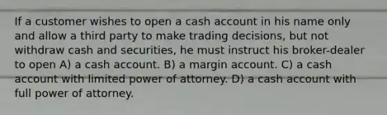 If a customer wishes to open a cash account in his name only and allow a third party to make trading decisions, but not withdraw cash and securities, he must instruct his broker-dealer to open A) a cash account. B) a margin account. C) a cash account with limited power of attorney. D) a cash account with full power of attorney.