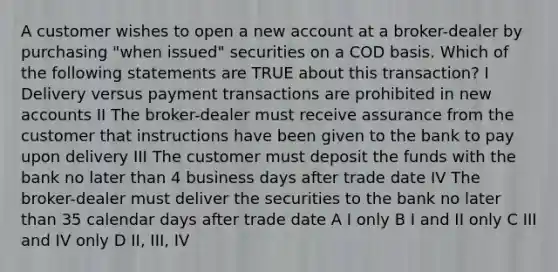 A customer wishes to open a new account at a broker-dealer by purchasing "when issued" securities on a COD basis. Which of the following statements are TRUE about this transaction? I Delivery versus <a href='https://www.questionai.com/knowledge/kXsu8aJpFI-payment-transactions' class='anchor-knowledge'>payment transactions</a> are prohibited in new accounts II The broker-dealer must receive assurance from the customer that instructions have been given to the bank to pay upon delivery III The customer must deposit the funds with the bank no later than 4 business days after trade date IV The broker-dealer must deliver the securities to the bank no later than 35 calendar days after trade date A I only B I and II only C III and IV only D II, III, IV