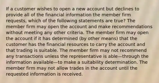 If a customer wishes to open a new account but declines to provide all of the financial information the member firm requests, which of the following statements are true? The member firm may open the account and make recommendations without meeting any other criteria. The member firm may open the account if it has determined (by other means) that the customer has the financial resources to carry the account and that trading is suitable. The member firm may not recommend any transactions unless the representative is able—through the information available—to make a suitability determination. The member firm may not allow trades in the account until the requested information is received.