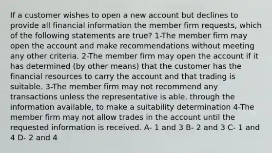 If a customer wishes to open a new account but declines to provide all financial information the member firm requests, which of the following statements are true? 1-The member firm may open the account and make recommendations without meeting any other criteria. 2-The member firm may open the account if it has determined (by other means) that the customer has the financial resources to carry the account and that trading is suitable. 3-The member firm may not recommend any transactions unless the representative is able, through the information available, to make a suitability determination 4-The member firm may not allow trades in the account until the requested information is received. A- 1 and 3 B- 2 and 3 C- 1 and 4 D- 2 and 4