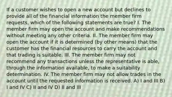 If a customer wishes to open a new account but declines to provide all of the financial information the member firm requests, which of the following statements are true? I. The member firm may open the account and make recommendations without meeting any other criteria. II. The member firm may open the account if it is determined (by other means) that the customer has the financial resources to carry the account and that trading is suitable. III. The member firm may not recommend any transactions unless the representative is able, through the information available, to make a suitability determination. IV. The member firm may not allow trades in the account until the requested information is received. A) I and III B) I and IV C) II and IV D) II and III