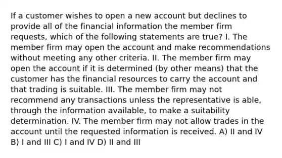 If a customer wishes to open a new account but declines to provide all of the financial information the member firm requests, which of the following statements are true? I. The member firm may open the account and make recommendations without meeting any other criteria. II. The member firm may open the account if it is determined (by other means) that the customer has the financial resources to carry the account and that trading is suitable. III. The member firm may not recommend any transactions unless the representative is able, through the information available, to make a suitability determination. IV. The member firm may not allow trades in the account until the requested information is received. A) II and IV B) I and III C) I and IV D) II and III