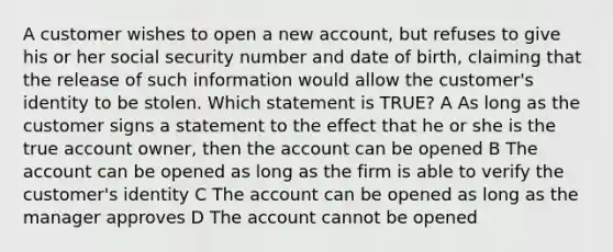 A customer wishes to open a new account, but refuses to give his or her social security number and date of birth, claiming that the release of such information would allow the customer's identity to be stolen. Which statement is TRUE? A As long as the customer signs a statement to the effect that he or she is the true account owner, then the account can be opened B The account can be opened as long as the firm is able to verify the customer's identity C The account can be opened as long as the manager approves D The account cannot be opened