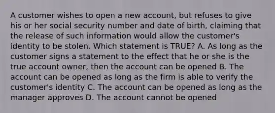 A customer wishes to open a new account, but refuses to give his or her social security number and date of birth, claiming that the release of such information would allow the customer's identity to be stolen. Which statement is TRUE? A. As long as the customer signs a statement to the effect that he or she is the true account owner, then the account can be opened B. The account can be opened as long as the firm is able to verify the customer's identity C. The account can be opened as long as the manager approves D. The account cannot be opened