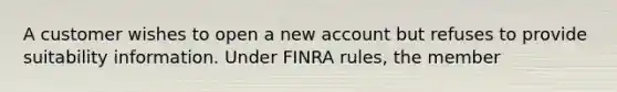 A customer wishes to open a new account but refuses to provide suitability information. Under FINRA rules, the member