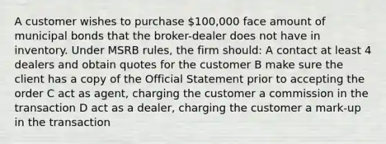 A customer wishes to purchase 100,000 face amount of municipal bonds that the broker-dealer does not have in inventory. Under MSRB rules, the firm should: A contact at least 4 dealers and obtain quotes for the customer B make sure the client has a copy of the Official Statement prior to accepting the order C act as agent, charging the customer a commission in the transaction D act as a dealer, charging the customer a mark-up in the transaction