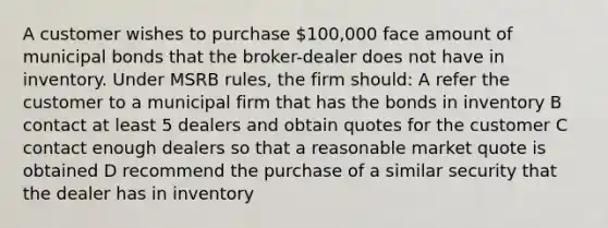 A customer wishes to purchase 100,000 face amount of municipal bonds that the broker-dealer does not have in inventory. Under MSRB rules, the firm should: A refer the customer to a municipal firm that has the bonds in inventory B contact at least 5 dealers and obtain quotes for the customer C contact enough dealers so that a reasonable market quote is obtained D recommend the purchase of a similar security that the dealer has in inventory