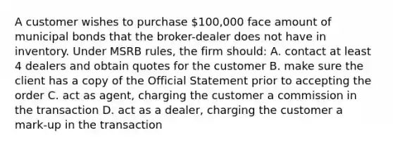 A customer wishes to purchase 100,000 face amount of municipal bonds that the broker-dealer does not have in inventory. Under MSRB rules, the firm should: A. contact at least 4 dealers and obtain quotes for the customer B. make sure the client has a copy of the Official Statement prior to accepting the order C. act as agent, charging the customer a commission in the transaction D. act as a dealer, charging the customer a mark-up in the transaction