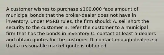 A customer wishes to purchase 100,000 face amount of municipal bonds that the broker-dealer does not have in inventory. Under MSRB rules, the firm should: A. sell short the security to the customer B. refer the customer to a municipal firm that has the bonds in inventory C. contact at least 5 dealers and obtain quotes for the customer D. contact enough dealers so that a reasonable market quote is obtained